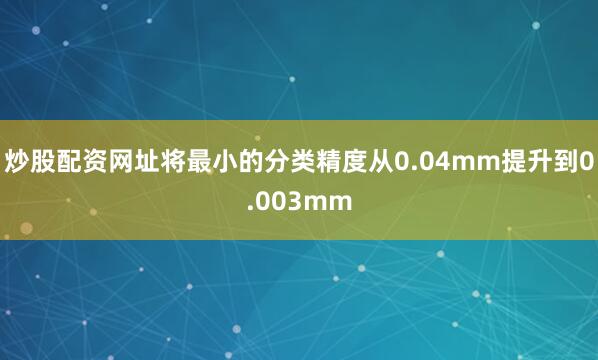 炒股配资网址将最小的分类精度从0.04mm提升到0.003mm