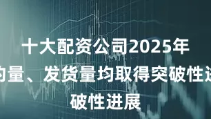 十大配资公司2025年签约量、发货量均取得突破性进展
