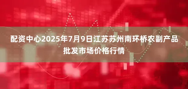 配资中心2025年7月9日江苏苏州南环桥农副产品批发市场价格行情