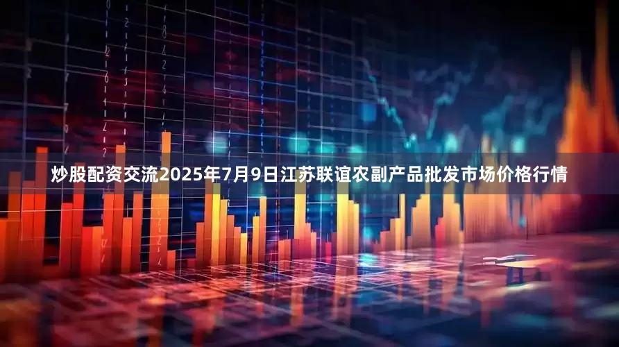 炒股配资交流2025年7月9日江苏联谊农副产品批发市场价格行情