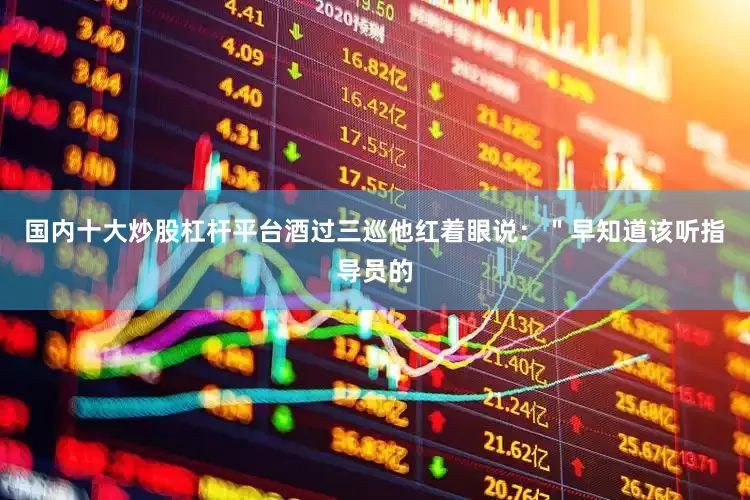 国内十大炒股杠杆平台酒过三巡他红着眼说：＂早知道该听指导员的