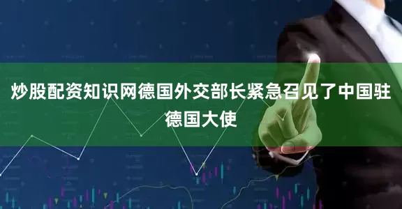 炒股配资知识网德国外交部长紧急召见了中国驻德国大使