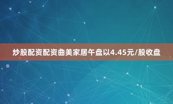 炒股配资配资曲美家居午盘以4.45元/股收盘