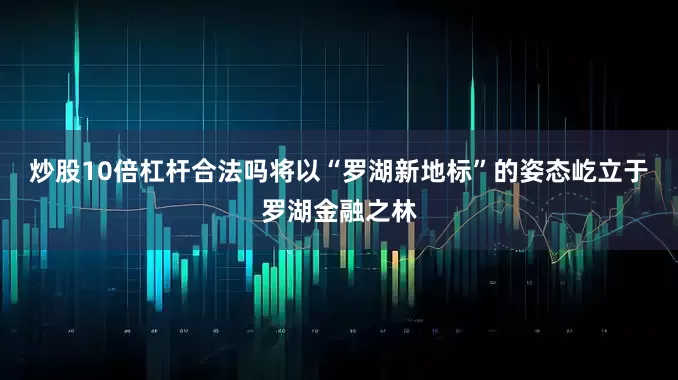 炒股10倍杠杆合法吗将以“罗湖新地标”的姿态屹立于罗湖金融之林