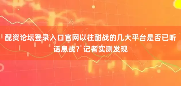 配资论坛登录入口官网以往酣战的几大平台是否已听话息战？记者实测发现