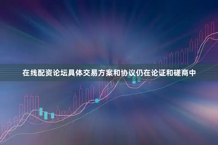 在线配资论坛具体交易方案和协议仍在论证和磋商中