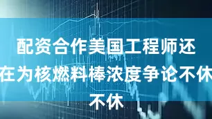 配资合作美国工程师还在为核燃料棒浓度争论不休