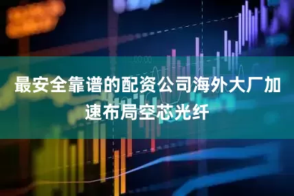 最安全靠谱的配资公司海外大厂加速布局空芯光纤